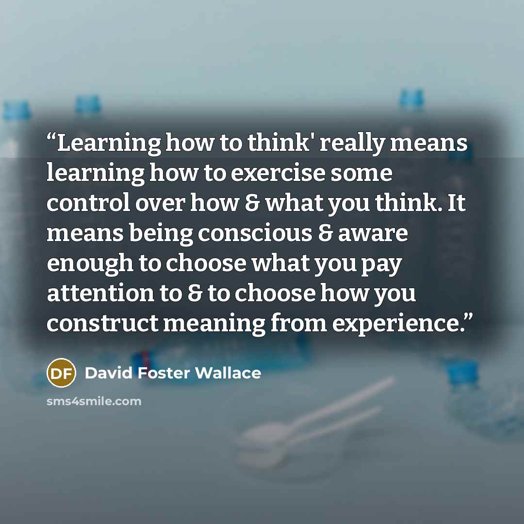 “Learning how to think' really means learning how to exercise some control over how & what you think. It means being conscious & aware enough to choose what you pay attention to & to choose how you construct meaning from experience.” quote by David Foster Wallace