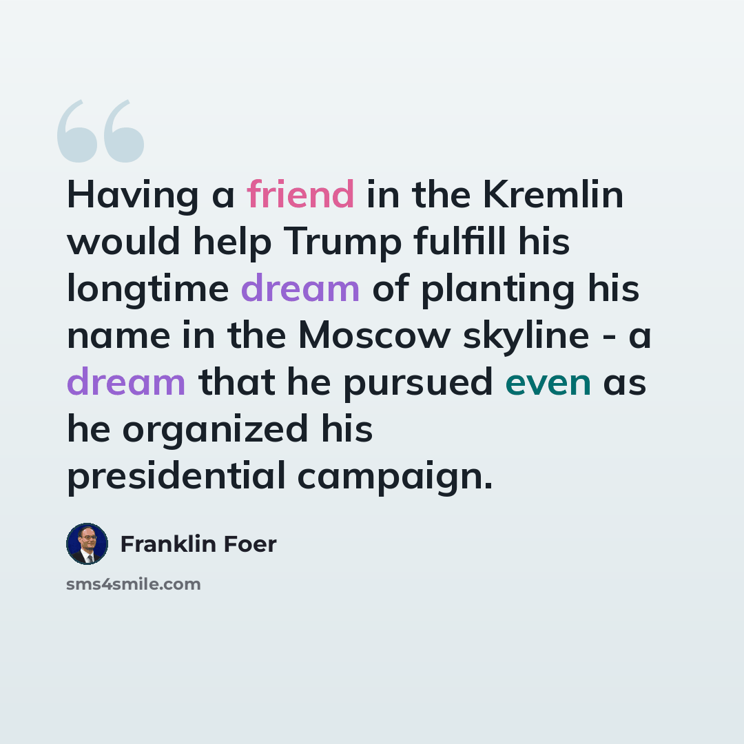 “Having a friend in the Kremlin would help Trump fulfill his longtime dream of planting his name in the Moscow skyline - a dream that he pursued even as he organized his presidential campaign.” quote by Franklin Foer