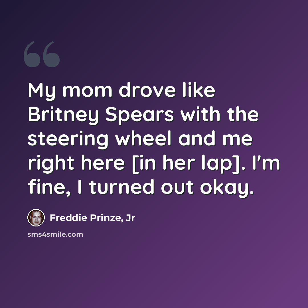 “My mom drove like Britney Spears with the steering wheel and me right here [in her lap]. I'm fine, I turned out okay.” quote by Freddie Prinze, Jr