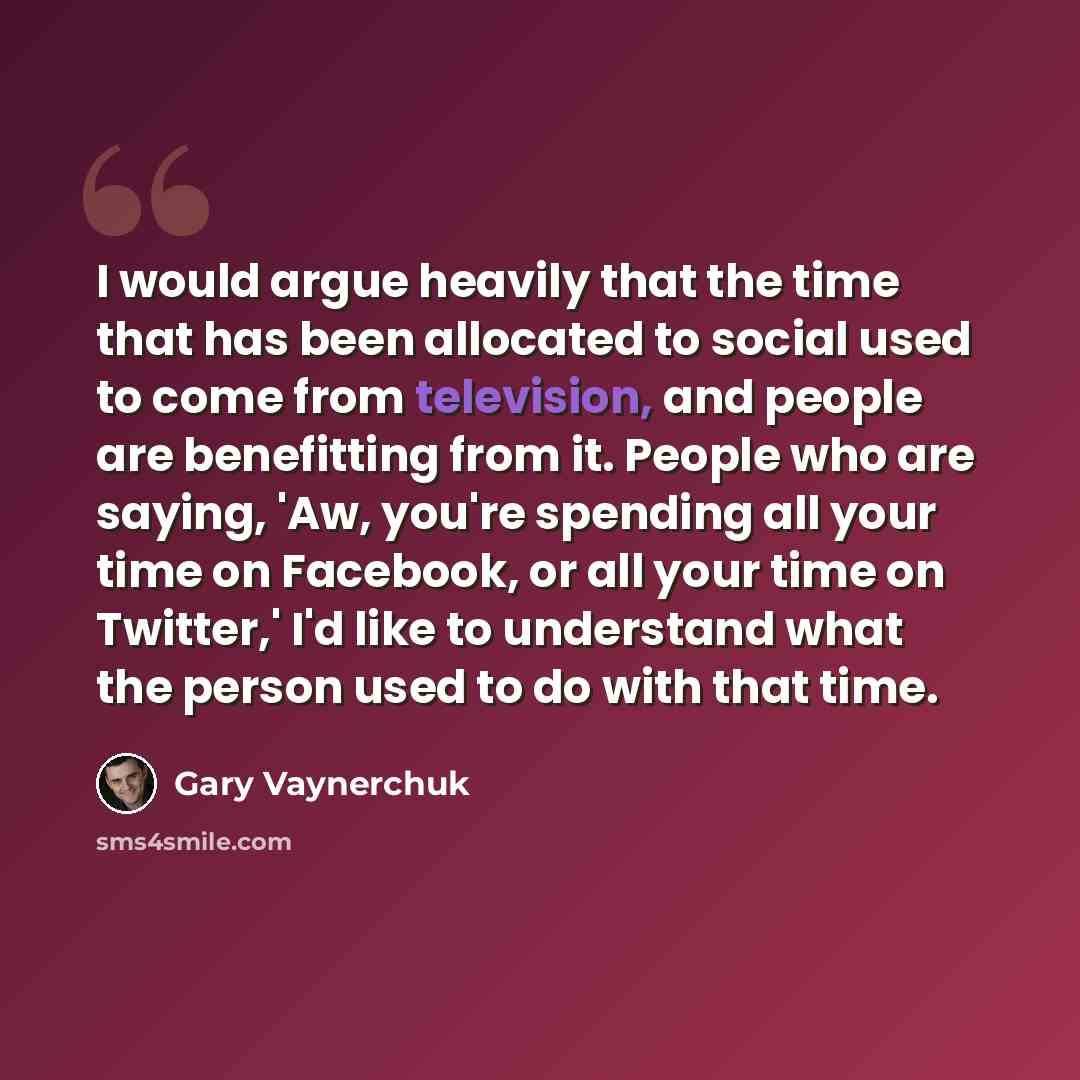 “I would argue heavily that the time that has been allocated to social used to come from television, and people are benefitting from it. People who are saying, 'Aw, you're spending all your time on Facebook, or all your time on Twitter,' I'd like to understand what the person used to do with that…” quote by Gary Vaynerchuk