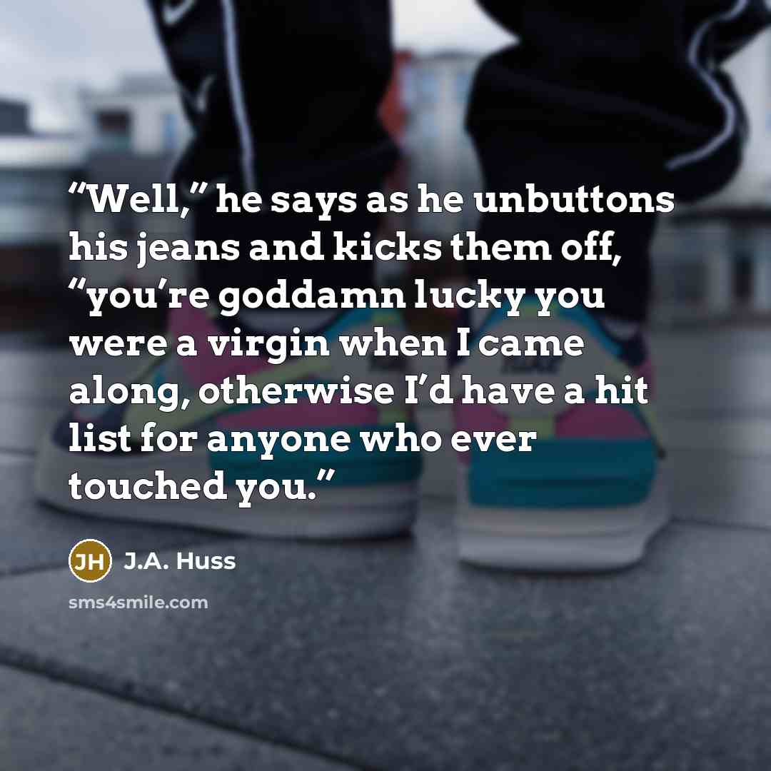 “Well,” he says as he unbuttons his jeans and kicks them off, “you’re goddamn lucky you were a virgin when I came along, otherwise I’d have a hit list for anyone who ever touched you.” quote by J.A. Huss