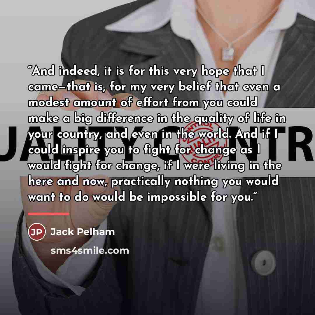 “And indeed, it is for this very hope that I came—that is, for my very belief that even a modest amount of effort from you could make a big difference in the quality of life in your country, and even in the world. And if I could inspire you to fight for change as I would fight for change, if I were…” quote by Jack Pelham