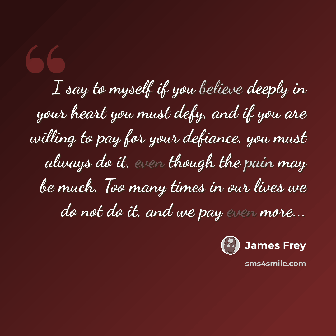 “I say to myself if you believe deeply in your heart you must defy, and if you are willing to pay for your defiance, you must always do it, even though the pain may be much. Too many times in our lives we do not do it, and we pay even more...” quote by James Frey