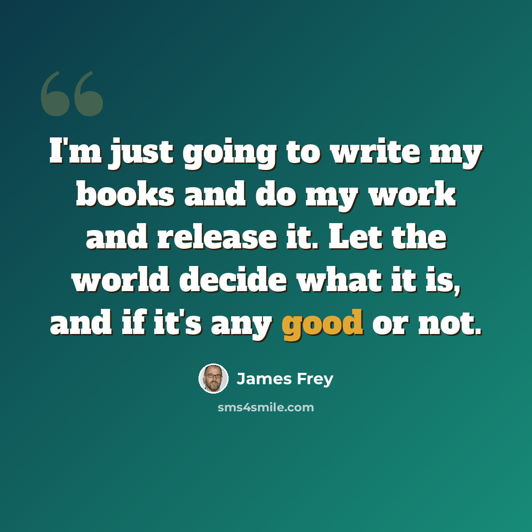 “I'm just going to write my books and do my work and release it. Let the world decide what it is, and if it's any good or not.” quote by James Frey