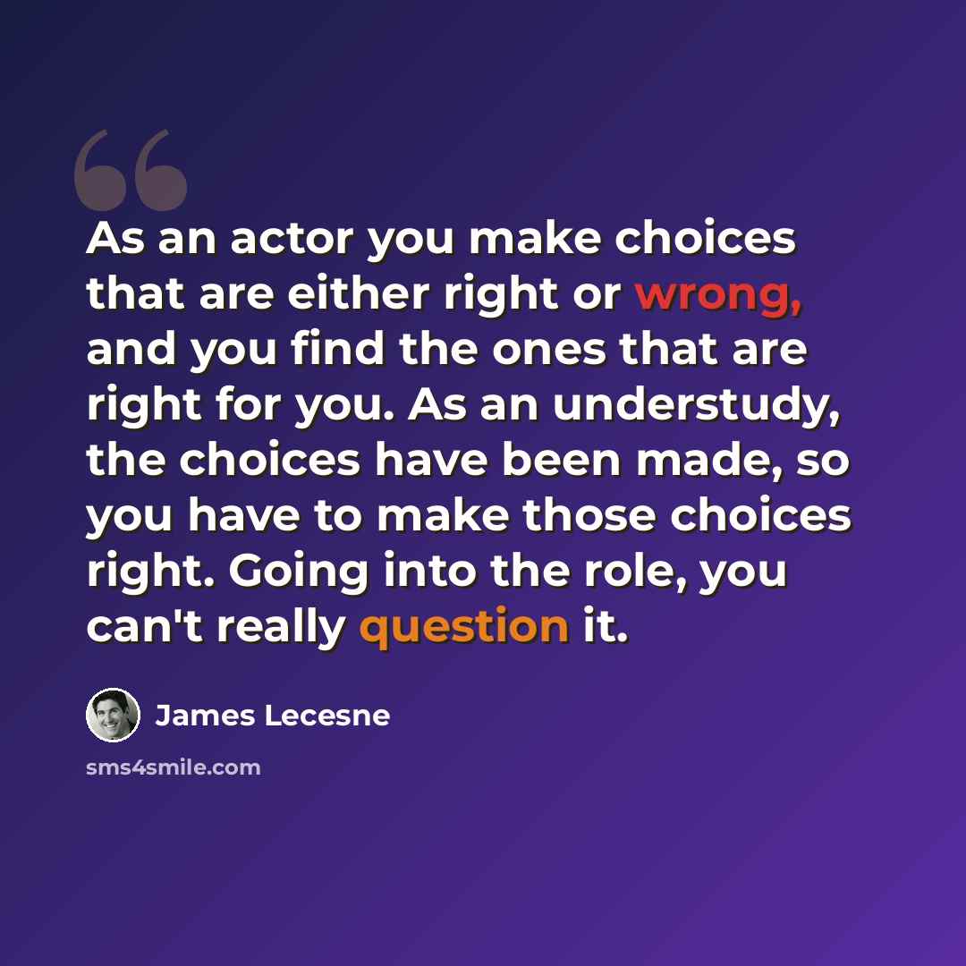 “As an actor you make choices that are either right or wrong, and you find the ones that are right for you. As an understudy, the choices have been made, so you have to make those choices right. Going into the role, you can't really question it.” quote by James Lecesne