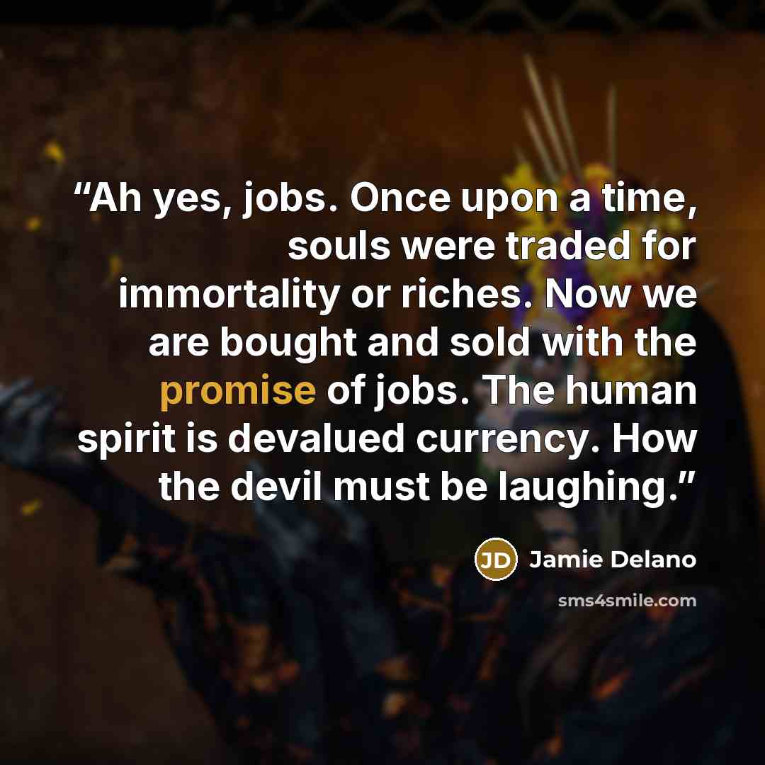 “Ah yes, jobs. Once upon a time, souls were traded for immortality or riches. Now we are bought and sold with the promise of jobs. The human spirit is devalued currency. How the devil must be laughing.” quote by Jamie Delano