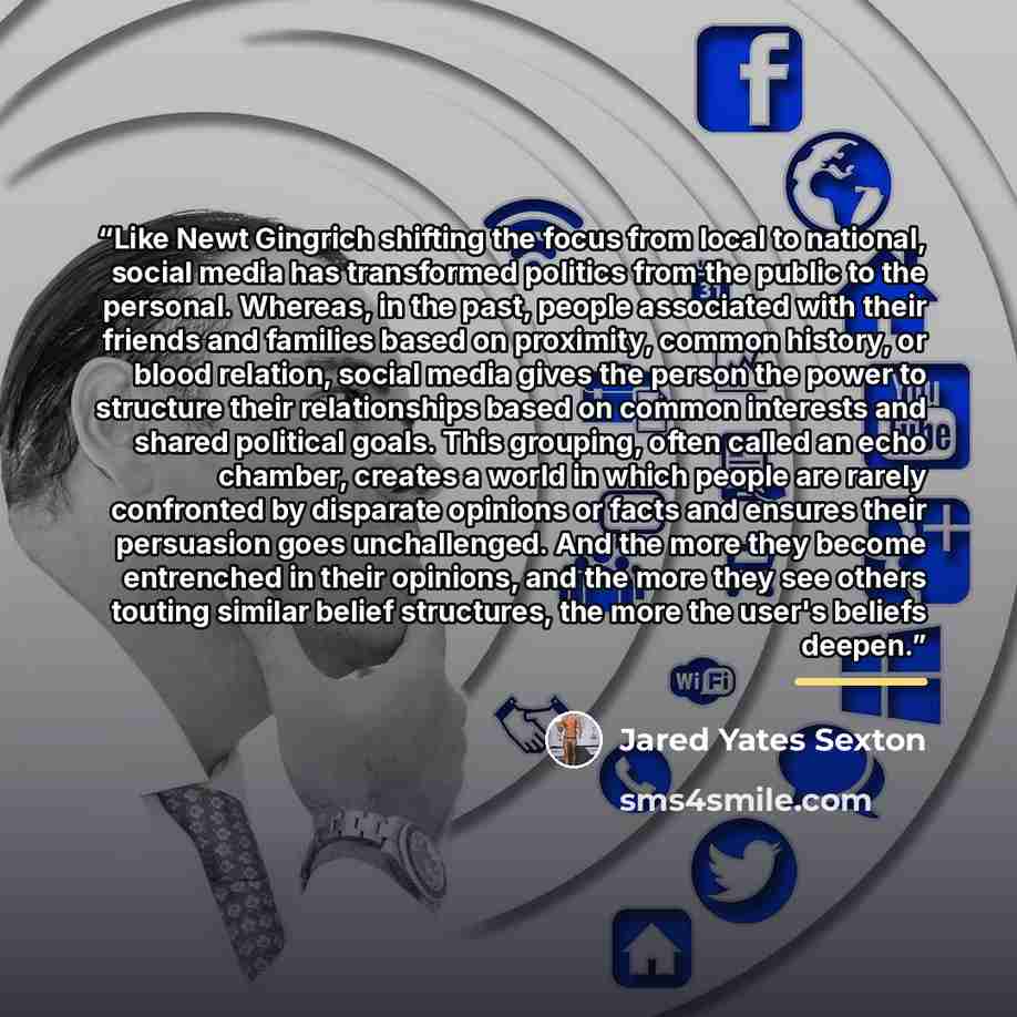 “Like Newt Gingrich shifting the focus from local to national, social media has transformed politics from the public to the personal. Whereas, in the past, people associated with their friends and families based on proximity, common history, or blood relation, social media gives the person the…” quote by Jared Yates Sexton