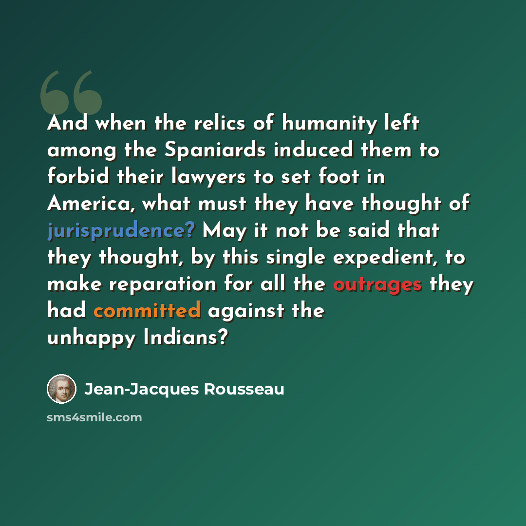 “And when the relics of humanity left among the Spaniards induced them to forbid their lawyers to set foot in America, what must they have thought of jurisprudence? May it not be said that they thought, by this single expedient, to make reparation for all the outrages they had committed against the…” quote by Jean-Jacques Rousseau