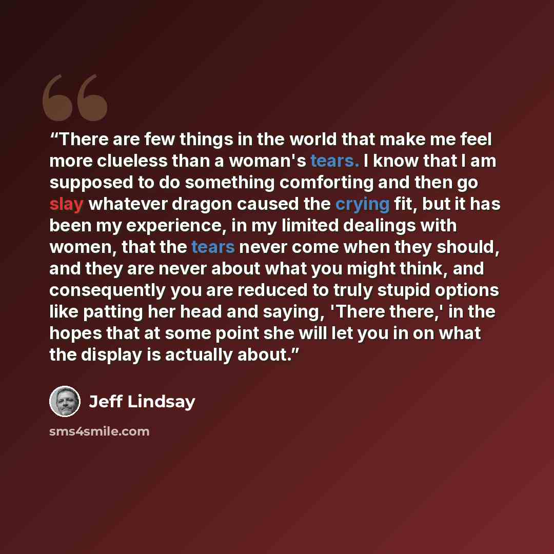 “There are few things in the world that make me feel more clueless than a woman's tears. I know that I am supposed to do something comforting and then go slay whatever dragon caused the crying fit, but it has been my experience, in my limited dealings with women, that the tears never come when they…” quote by Jeff Lindsay