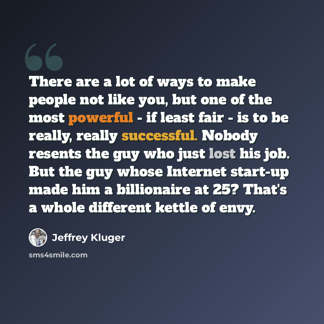 “There are a lot of ways to make people not like you, but one of the most powerful - if least fair - is to be really, really successful. Nobody resents the guy who just lost his job. But the guy whose Internet start-up made him a billionaire at 25? That's a whole different kettle of envy.” quote by Jeffrey Kluger