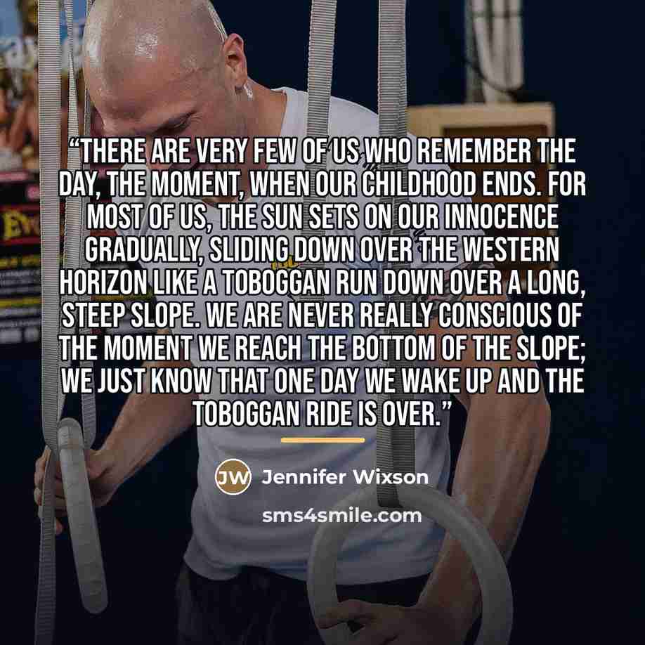 “There are very few of us who remember the day, the moment, when our childhood ends. For most of us, the sun sets on our innocence gradually, sliding down over the western horizon like a toboggan run down over a long, steep slope. We are never really conscious of the moment we reach the bottom of…” quote by Jennifer Wixson