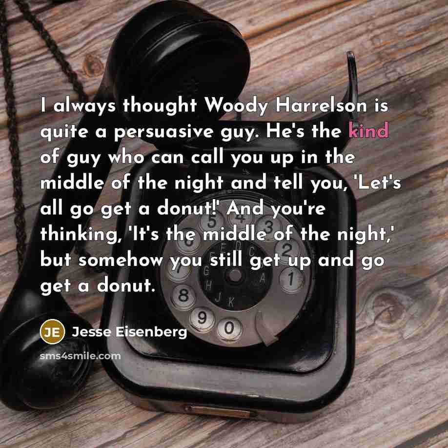 “I always thought Woody Harrelson is quite a persuasive guy. He's the kind of guy who can call you up in the middle of the night and tell you, 'Let's all go get a donut!' And you're thinking, 'It's the middle of the night,' but somehow you still get up and go get a donut.” quote by Jesse Eisenberg