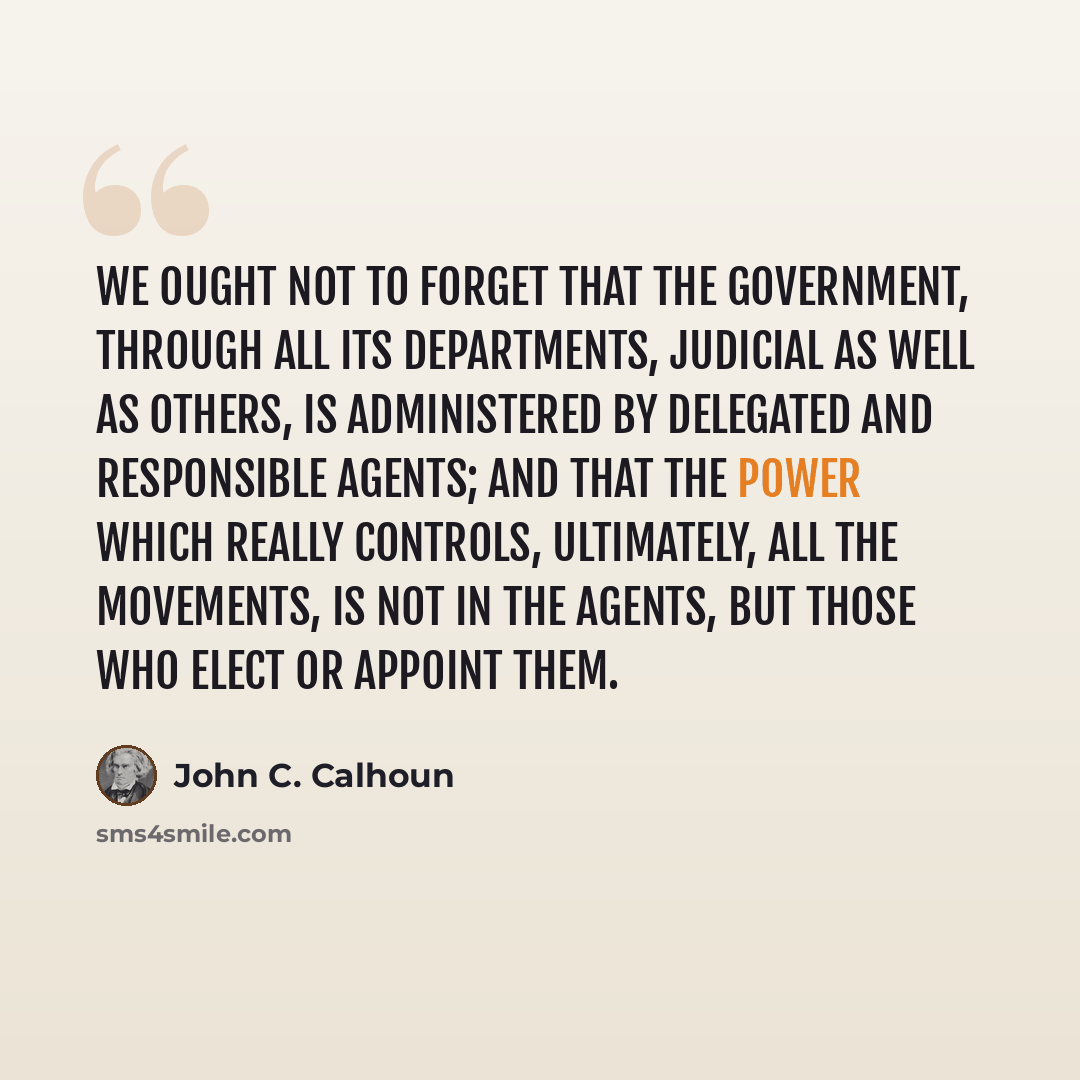 “We ought not to forget that the government, through all its departments, judicial as well as others, is administered by delegated and responsible agents; and that the power which really controls, ultimately, all the movements, is not in the agents, but those who elect or appoint them.” quote by John C. Calhoun