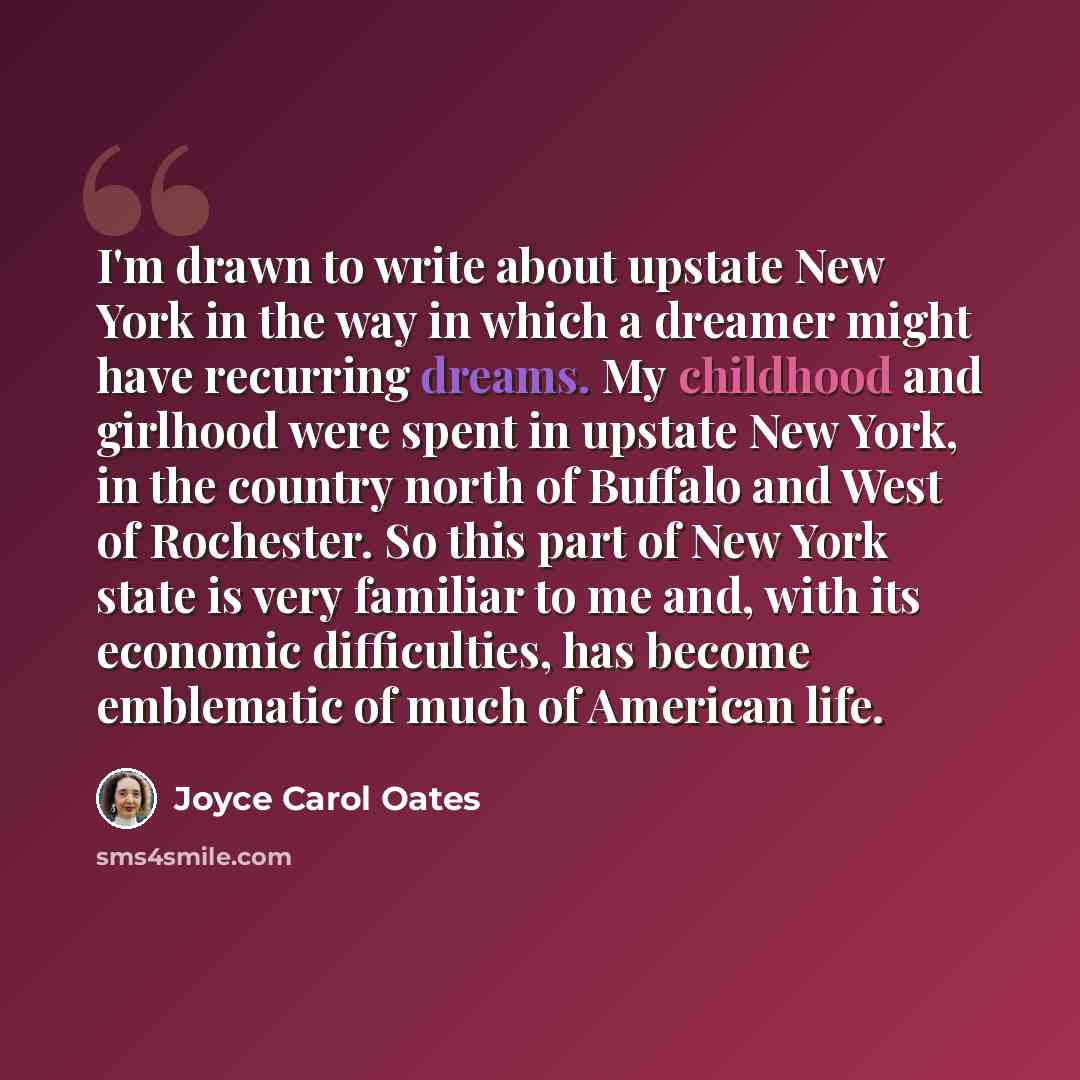 “I'm drawn to write about upstate New York in the way in which a dreamer might have recurring dreams. My childhood and girlhood were spent in upstate New York, in the country north of Buffalo and West of Rochester. So this part of New York state is very familiar to me and, with its economic…” quote by Joyce Carol Oates