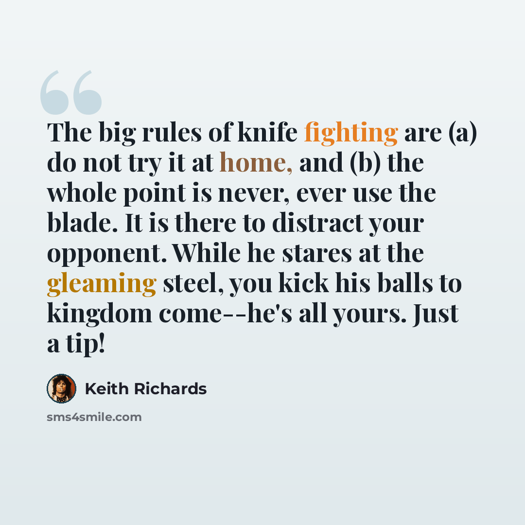“The big rules of knife fighting are (a) do not try it at home, and (b) the whole point is never, ever use the blade. It is there to distract your opponent. While he stares at the gleaming steel, you kick his balls to kingdom come--he's all yours. Just a tip!” quote by Keith Richards