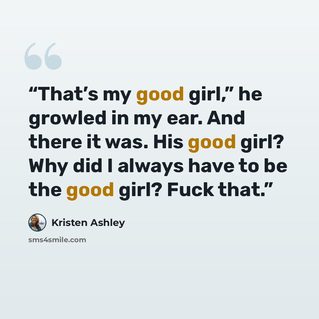 “That’s my good girl,” he growled in my ear. And there it was. His good girl? Why did I always have to be the good girl? Fuck that.” quote by Kristen Ashley