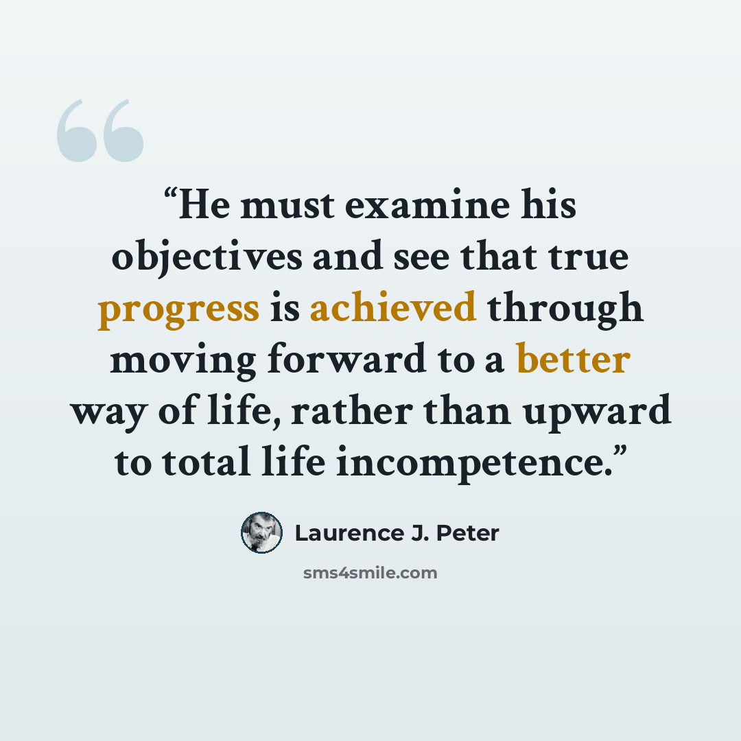 “He must examine his objectives and see that true progress is achieved through moving forward to a better way of life, rather than upward to total life incompetence.” quote by Laurence J. Peter