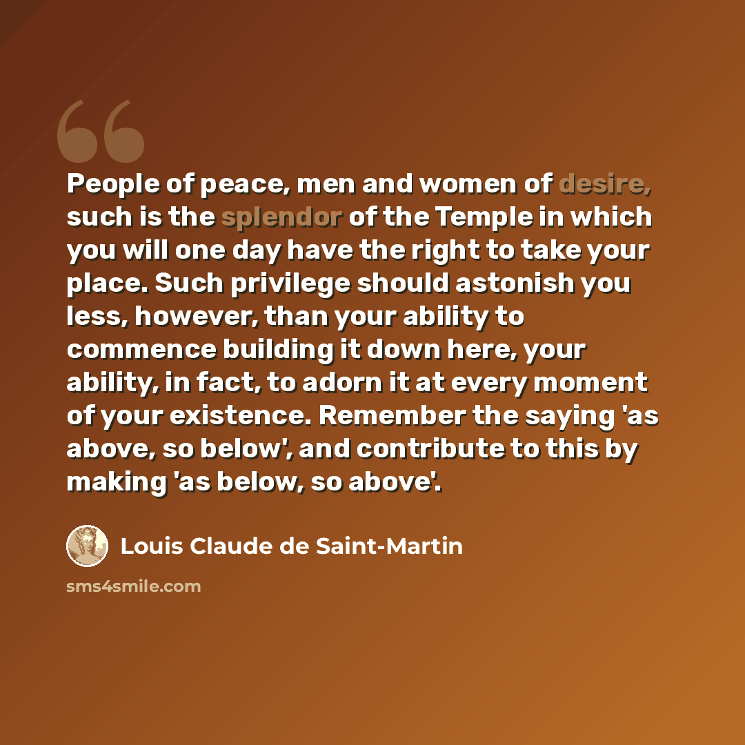 “People of peace, men and women of desire, such is the splendor of the Temple in which you will one day have the right to take your place. Such privilege should astonish you less, however, than your ability to commence building it down here, your ability, in fact, to adorn it at every moment of…” quote by Louis Claude de Saint-Martin
