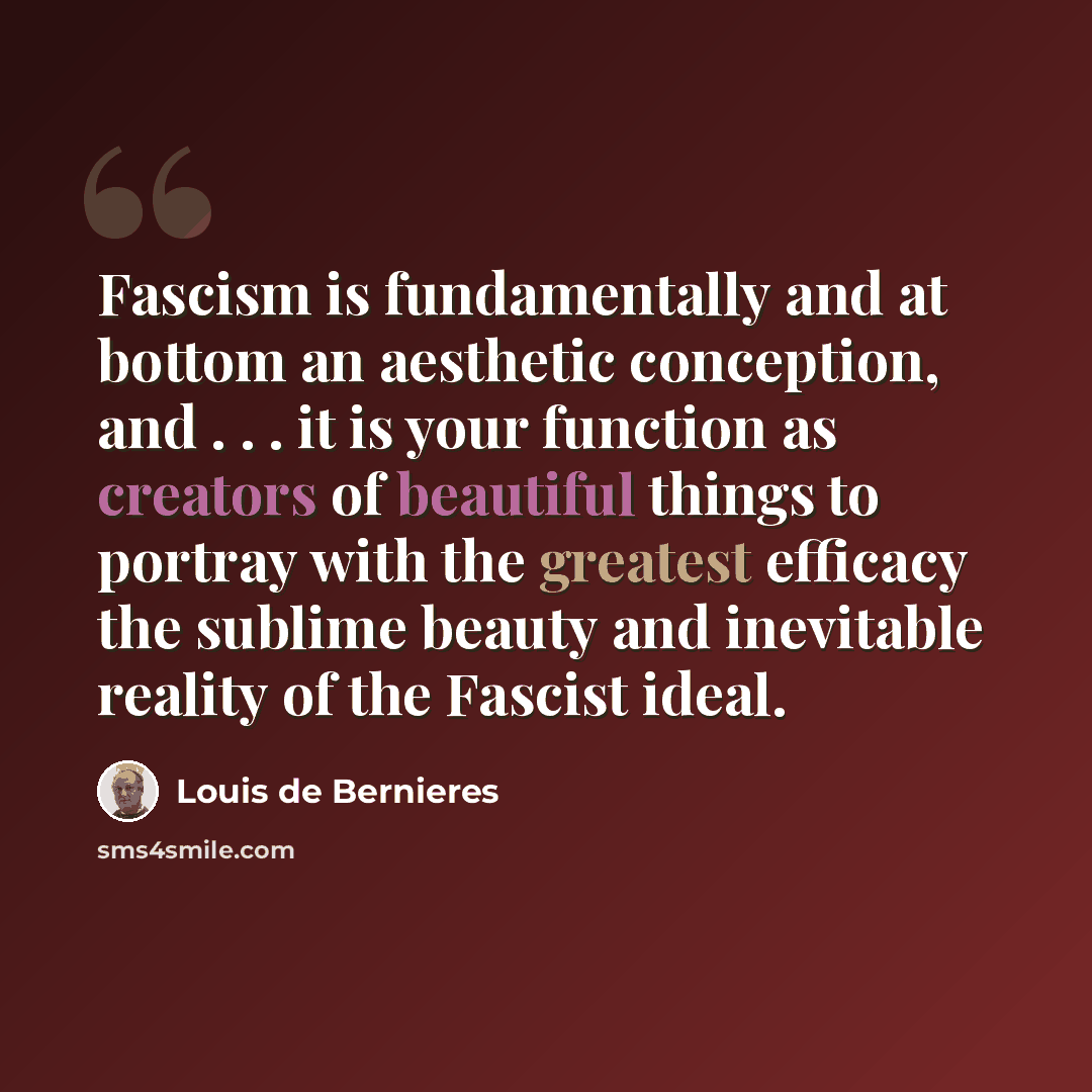 “Fascism is fundamentally and at bottom an aesthetic conception, and . . . it is your function as creators of beautiful things to portray with the greatest efficacy the sublime beauty and inevitable reality of the Fascist ideal.” quote by Louis de Bernieres