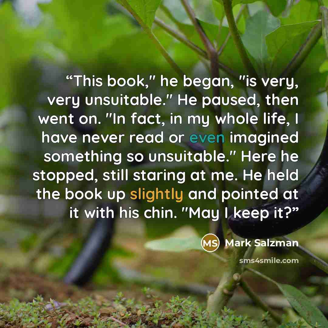“This book," he began, "is very, very unsuitable." He paused, then went on. "In fact, in my whole life, I have never read or even imagined something so unsuitable." Here he stopped, still staring at me. He held the book up slightly and pointed at it with his chin. "May I keep it?” quote by Mark Salzman