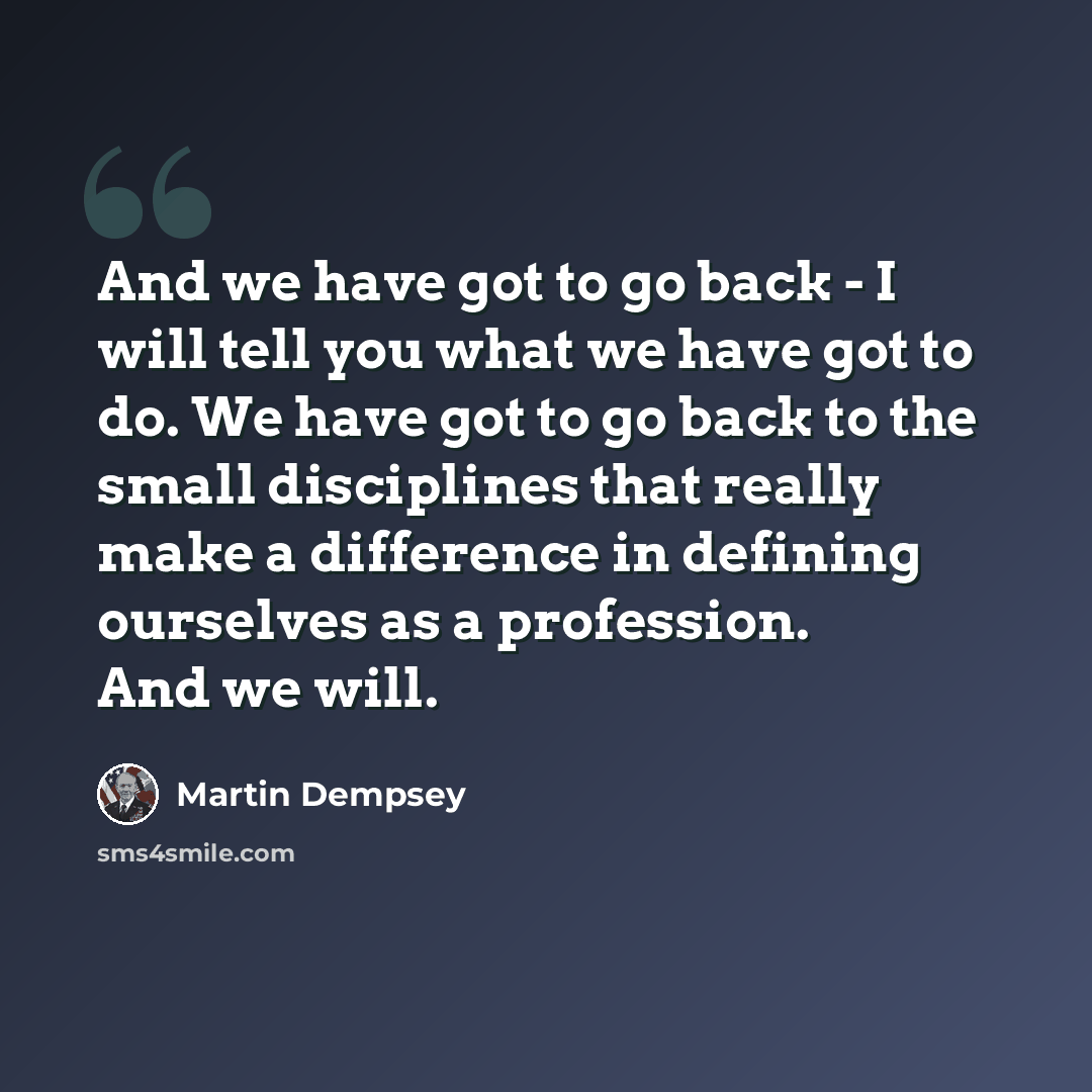 “And we have got to go back - I will tell you what we have got to do. We have got to go back to the small disciplines that really make a difference in defining ourselves as a profession. And we will.” quote by Martin Dempsey