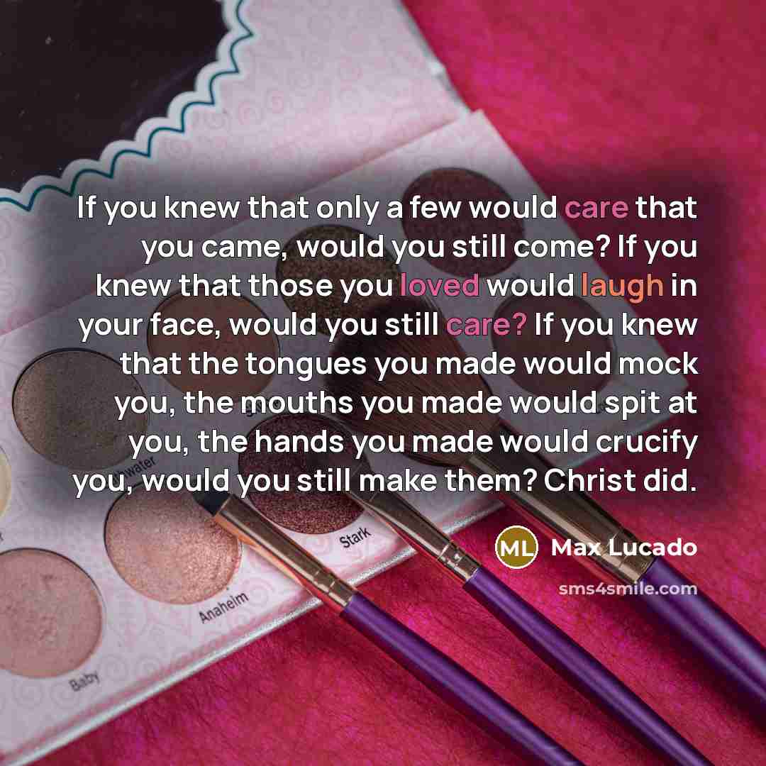 “If you knew that only a few would care that you came, would you still come? If you knew that those you loved would laugh in your face, would you still care? If you knew that the tongues you made would mock you, the mouths you made would spit at you, the hands you made would crucify you, would you…” quote by Max Lucado
