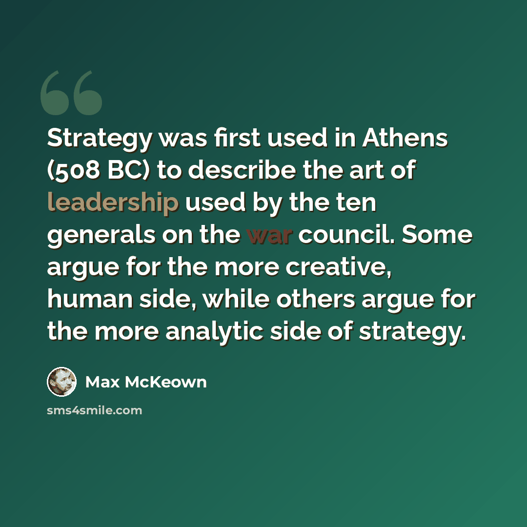 “Strategy was first used in Athens (508 BC) to describe the art of leadership used by the ten generals on the war council. Some argue for the more creative, human side, while others argue for the more analytic side of strategy.” quote by Max McKeown