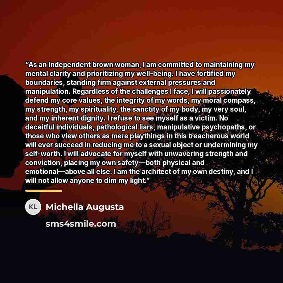 “As an independent brown woman, I am committed to maintaining my mental clarity and prioritizing my well-being. I have fortified my boundaries, standing firm against external pressures and manipulation. Regardless of the challenges I face, I will passionately defend my core values, the integrity of…” quote by Michella Augusta