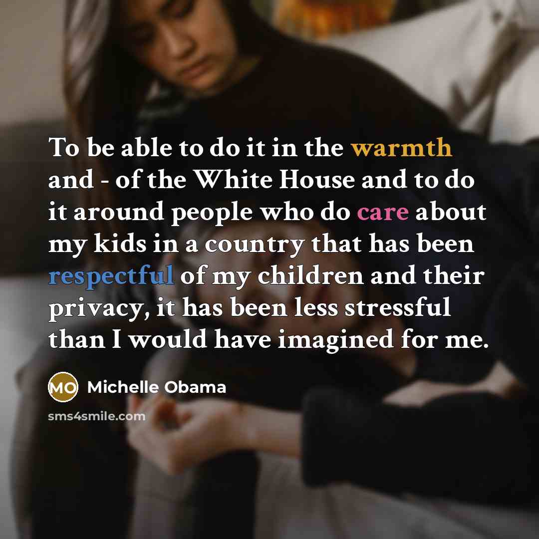 “To be able to do it in the warmth and - of the White House and to do it around people who do care about my kids in a country that has been respectful of my children and their privacy, it has been less stressful than I would have imagined for me.” quote by Michelle Obama
