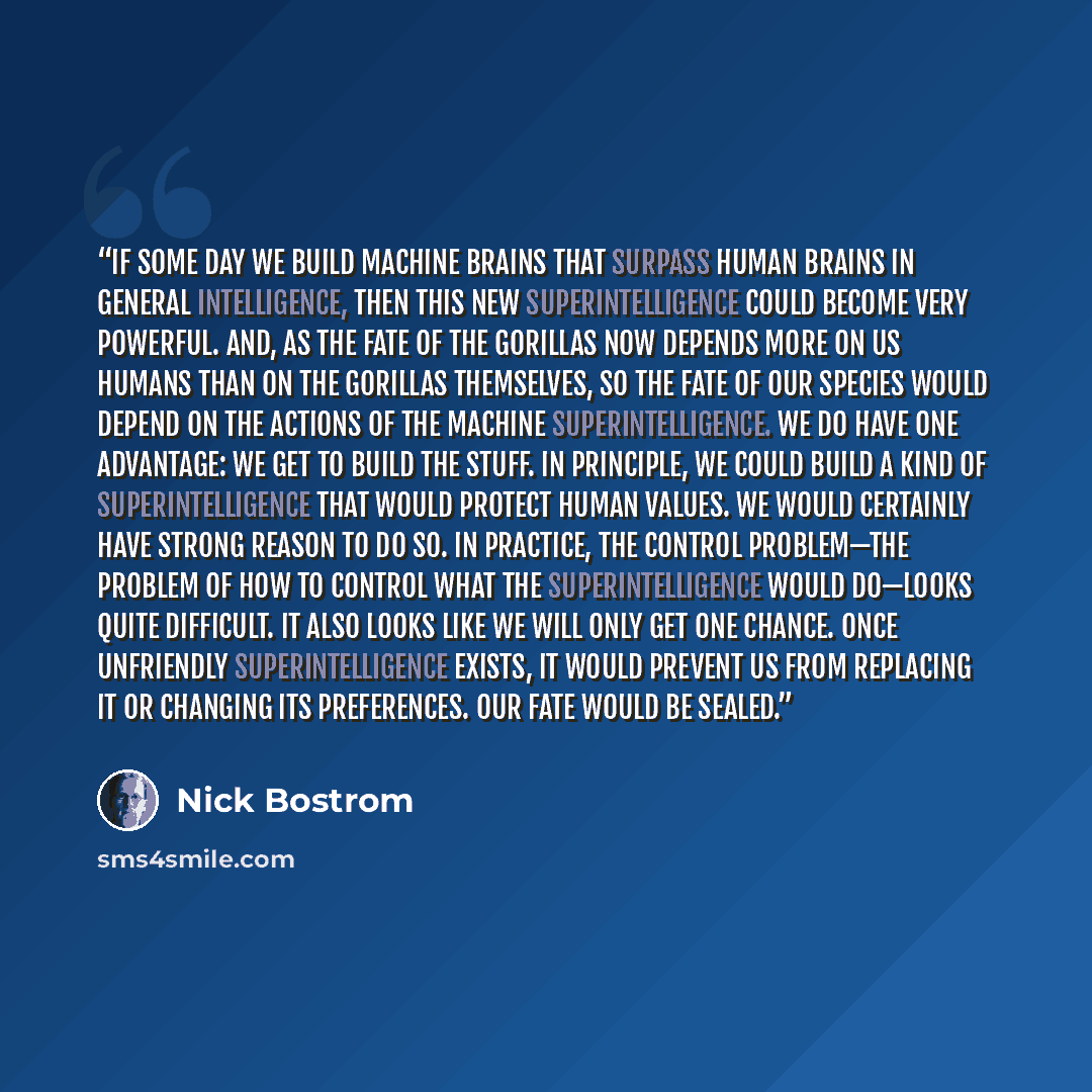 “If some day we build machine brains that surpass human brains in general intelligence, then this new superintelligence could become very powerful. And, as the fate of the gorillas now depends more on us humans than on the gorillas themselves, so the fate of our species would depend on the actions…” quote by Nick Bostrom