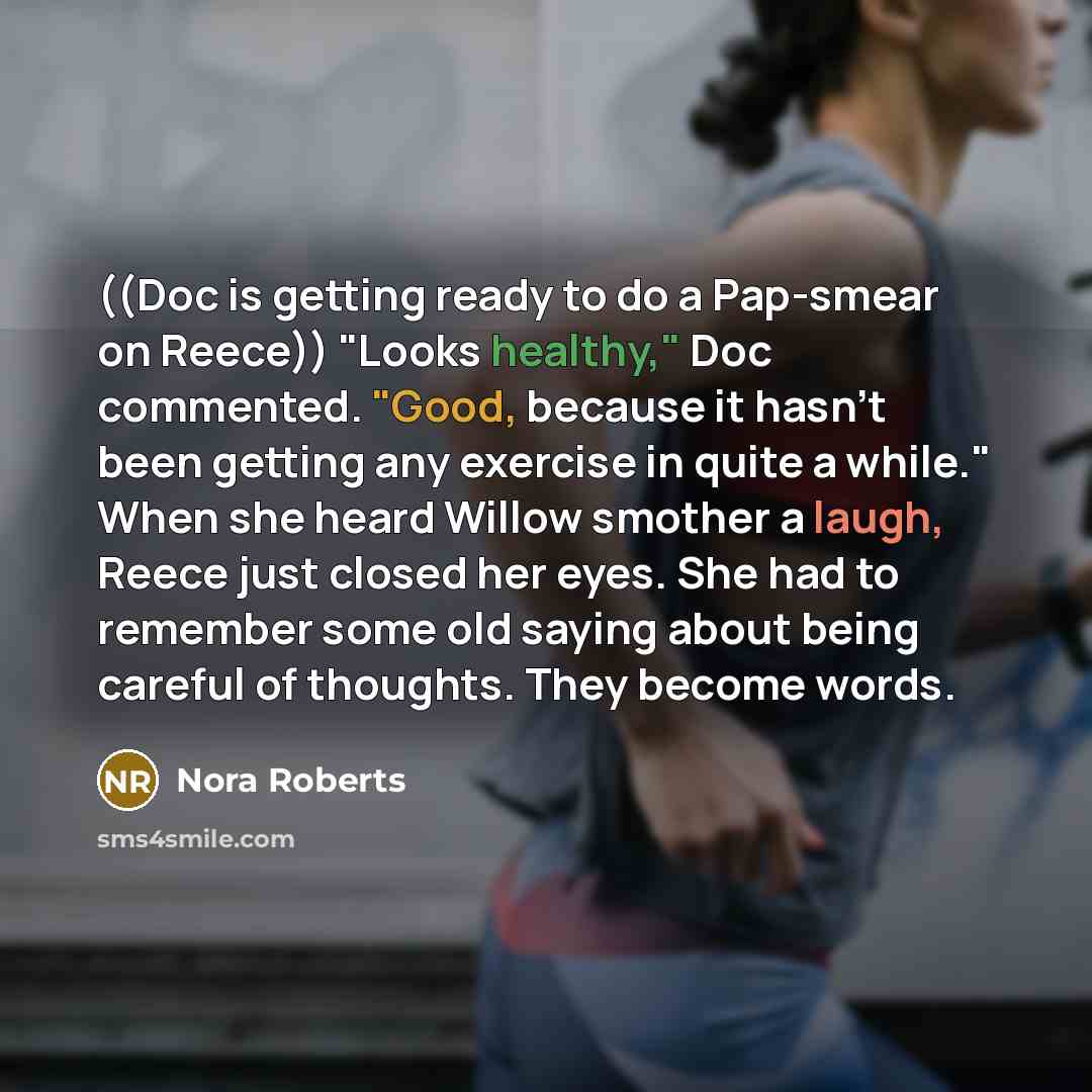 “((Doc is getting ready to do a Pap-smear on Reece)) "Looks healthy," Doc commented. "Good, because it hasn't been getting any exercise in quite a while." When she heard Willow smother a laugh, Reece just closed her eyes. She had to remember some old saying about being careful of thoughts. They…” quote by Nora Roberts