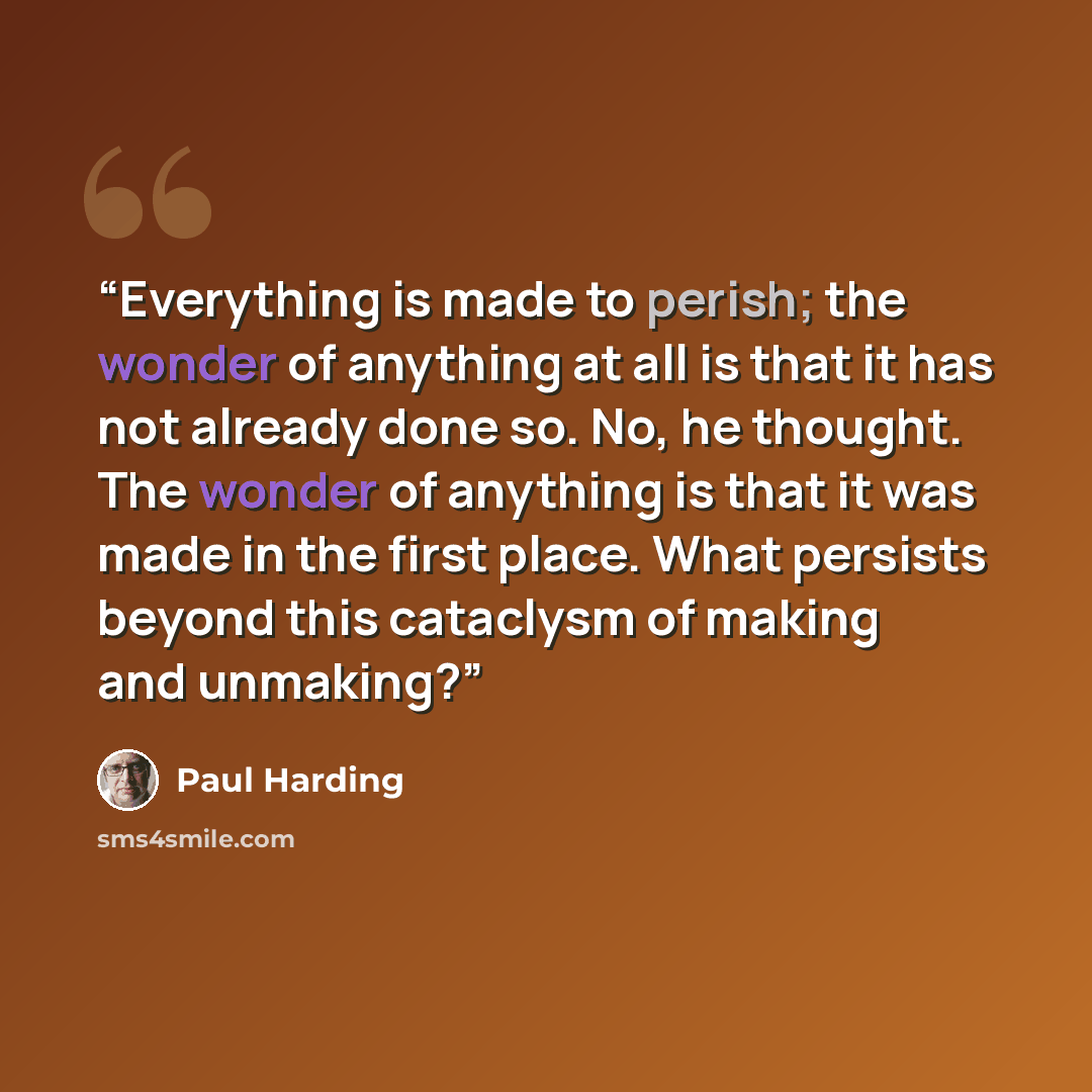“Everything is made to perish; the wonder of anything at all is that it has not already done so. No, he thought. The wonder of anything is that it was made in the first place. What persists beyond this cataclysm of making and unmaking?” quote by Paul Harding