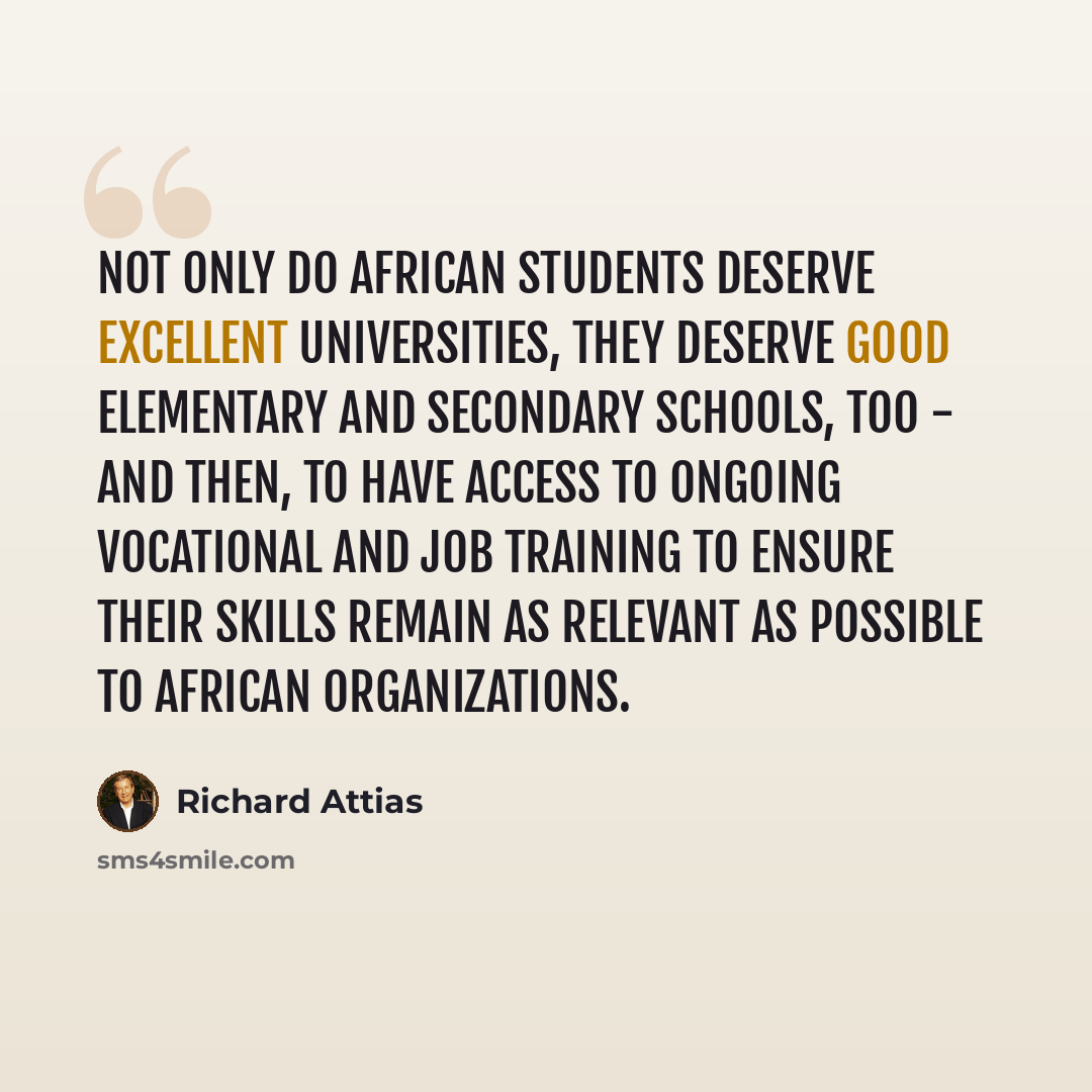 “Not only do African students deserve excellent universities, they deserve good elementary and secondary schools, too - and then, to have access to ongoing vocational and job training to ensure their skills remain as relevant as possible to African organizations.” quote by Richard Attias