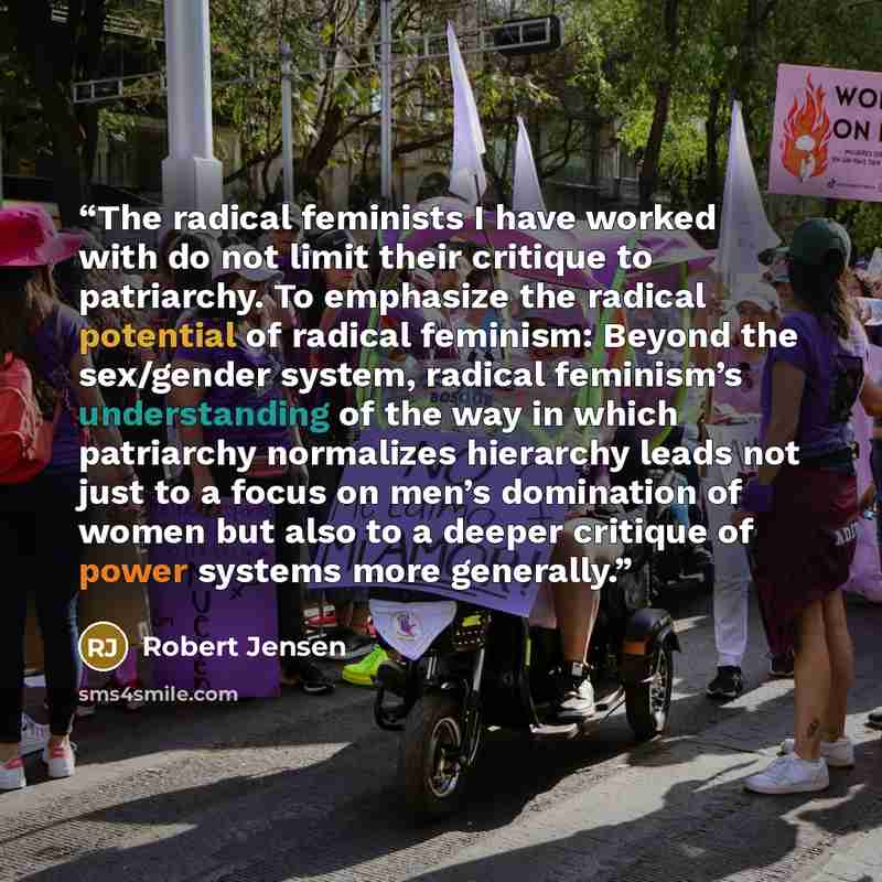 “The radical feminists I have worked with do not limit their critique to patriarchy. To emphasize the radical potential of radical feminism: Beyond the sex/gender system, radical feminism’s understanding of the way in which patriarchy normalizes hierarchy leads not just to a focus on men’s…” quote by Robert Jensen