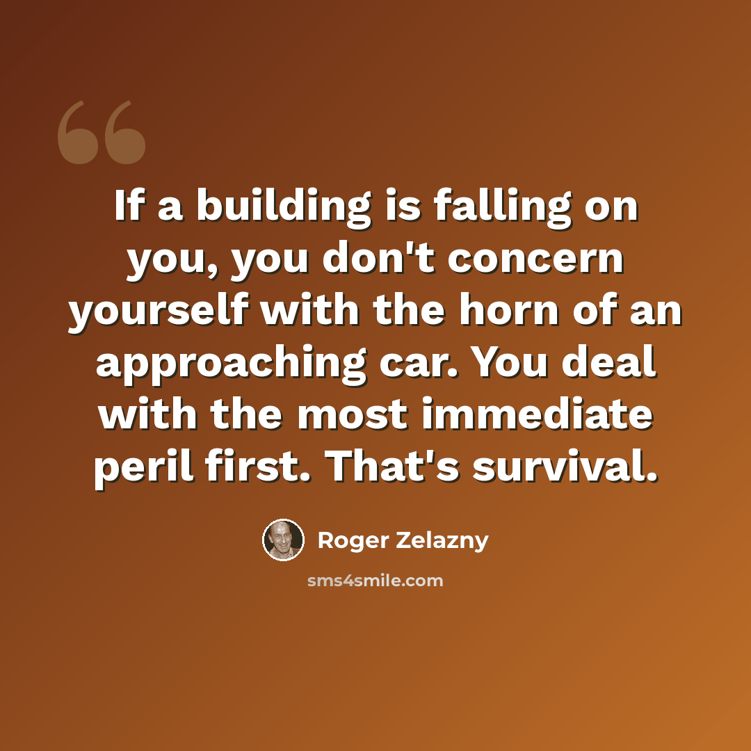 “If a building is falling on you, you don't concern yourself with the horn of an approaching car. You deal with the most immediate peril first. That's survival.” quote by Roger Zelazny