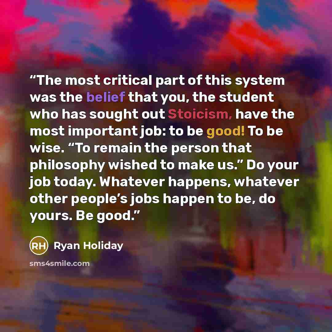 “The most critical part of this system was the belief that you, the student who has sought out Stoicism, have the most important job: to be good! To be wise. “To remain the person that philosophy wished to make us.” Do your job today. Whatever happens, whatever other people’s jobs happen to be, do…” quote by Ryan Holiday