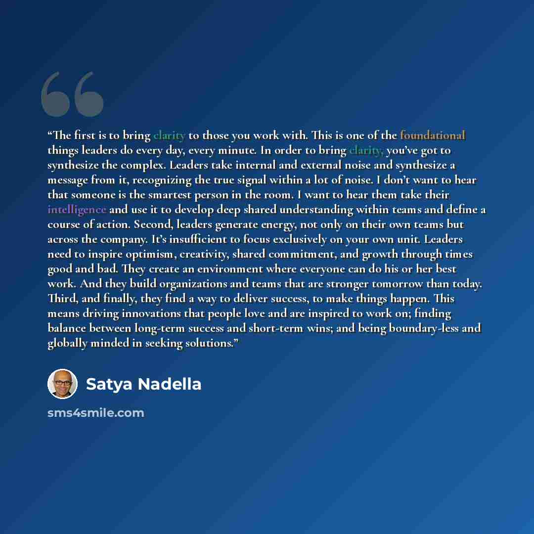 “The first is to bring clarity to those you work with. This is one of the foundational things leaders do every day, every minute. In order to bring clarity, you’ve got to synthesize the complex. Leaders take internal and external noise and synthesize a message from it, recognizing the true signal…” quote by Satya Nadella