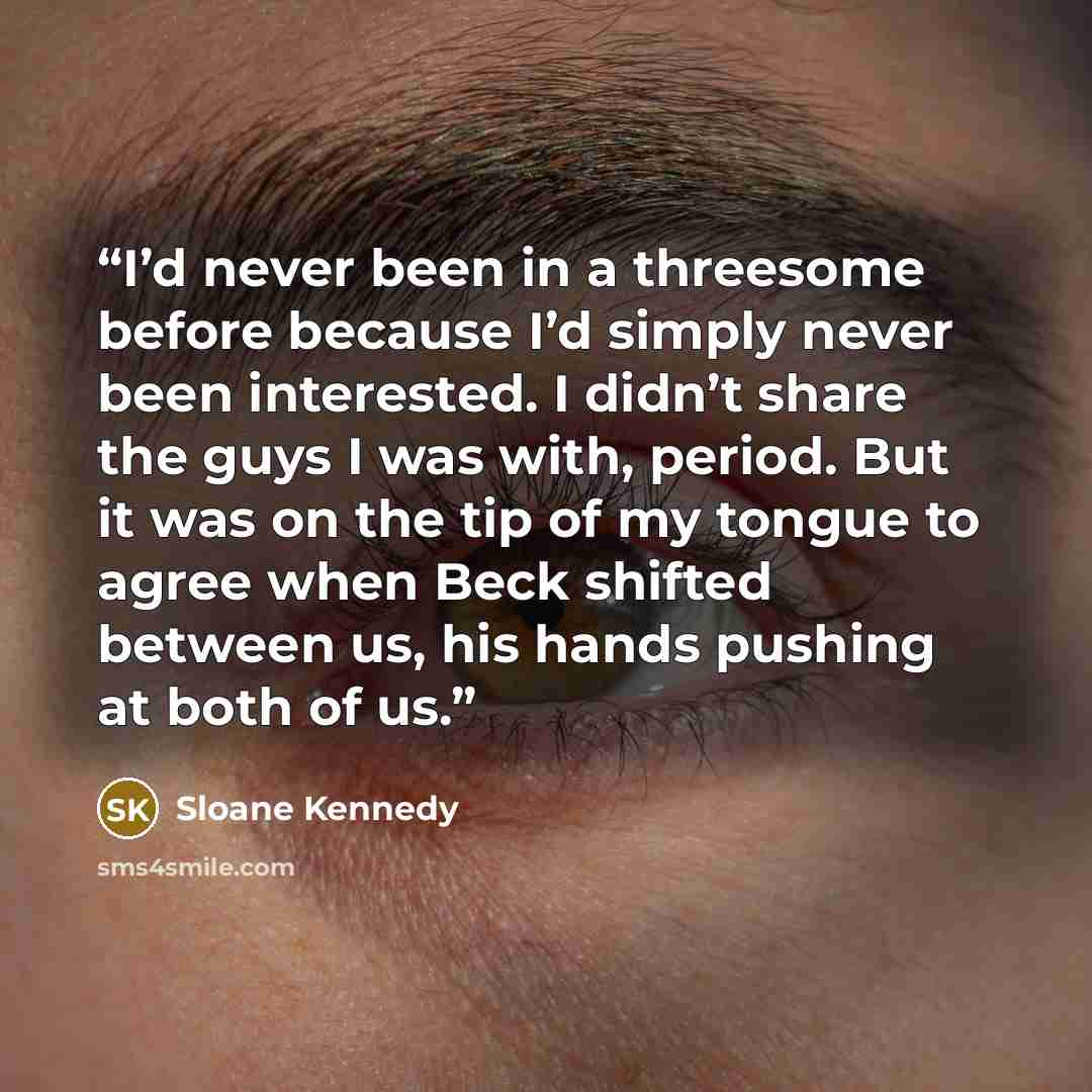 “I’d never been in a threesome before because I’d simply never been interested. I didn’t share the guys I was with, period. But it was on the tip of my tongue to agree when Beck shifted between us, his hands pushing at both of us.” quote by Sloane Kennedy