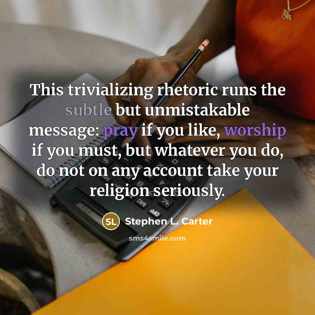 “This trivializing rhetoric runs the subtle but unmistakable message: pray if you like, worship if you must, but whatever you do, do not on any account take your religion seriously.” quote by Stephen L. Carter