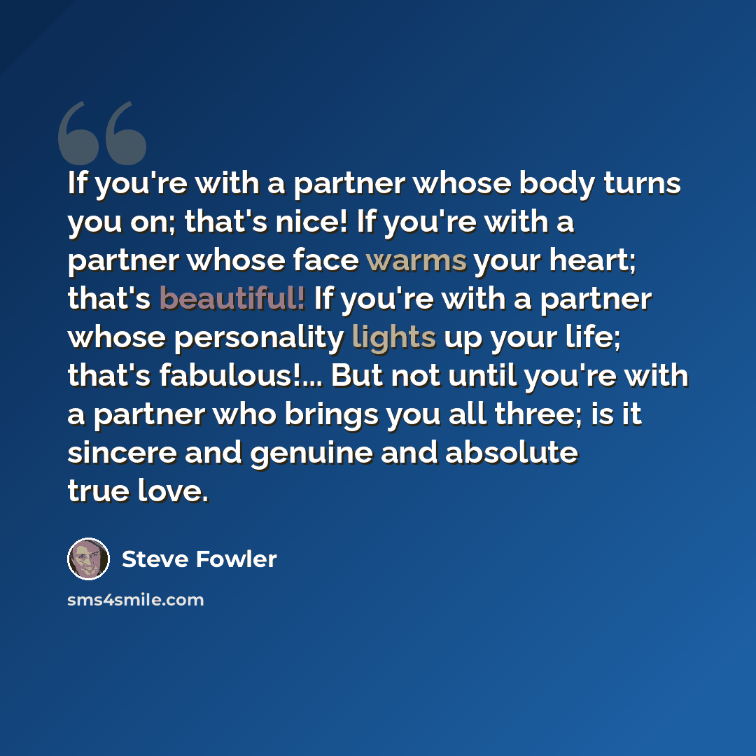 “If you're with a partner whose body turns you on; that's nice! If you're with a partner whose face warms your heart; that's beautiful! If you're with a partner whose personality lights up your life; that's fabulous!... But not until you're with a partner who brings you all three; is it sincere and…” quote by Steve Fowler