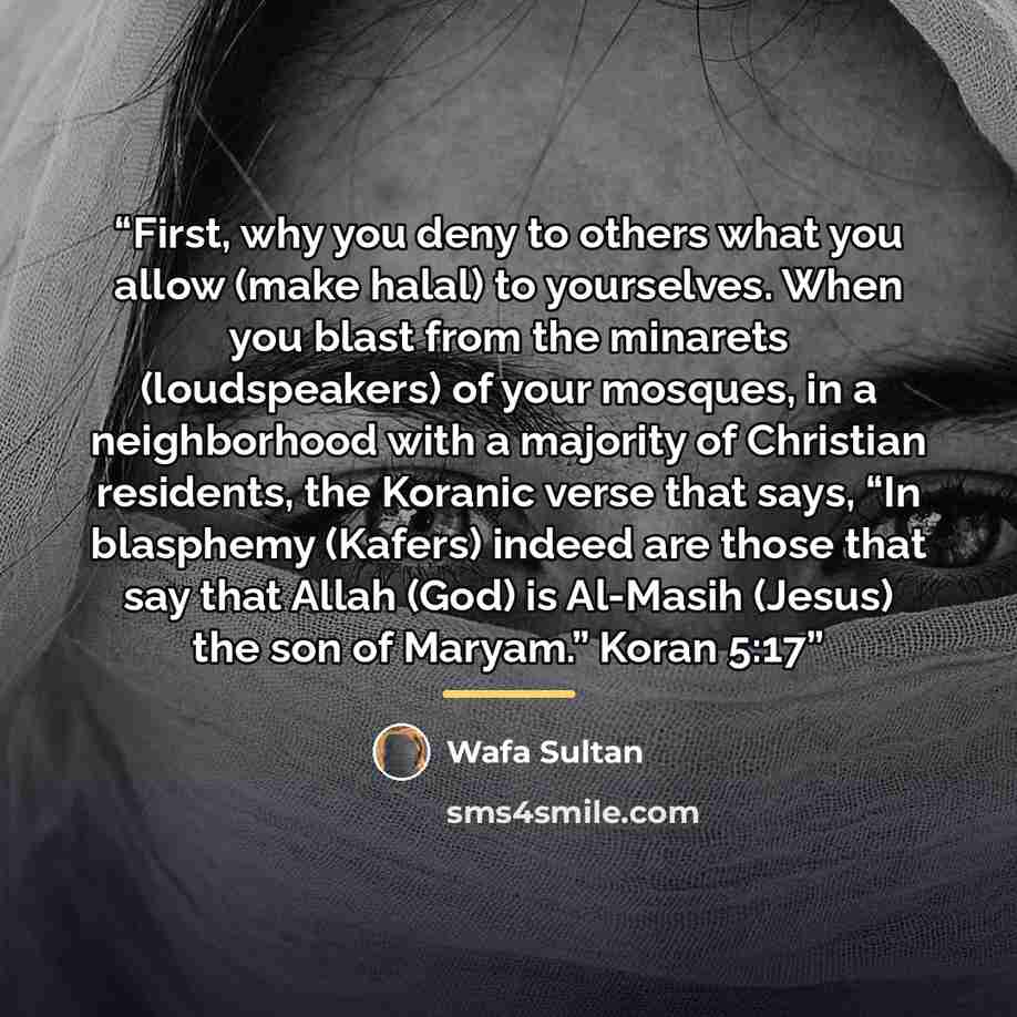 “First, why you deny to others what you allow (make halal) to yourselves. When you blast from the minarets (loudspeakers) of your mosques, in a neighborhood with a majority of Christian residents, the Koranic verse that says, “In blasphemy (Kafers) indeed are those that say that Allah (God) is…” quote by Wafa Sultan