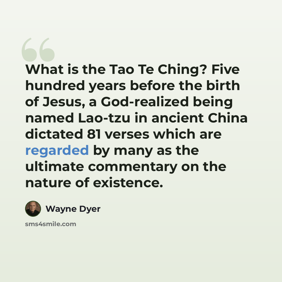 “What is the Tao Te Ching? Five hundred years before the birth of Jesus, a God-realized being named Lao-tzu in ancient China dictated 81 verses which are regarded by many as the ultimate commentary on the nature of existence.” quote by Wayne Dyer