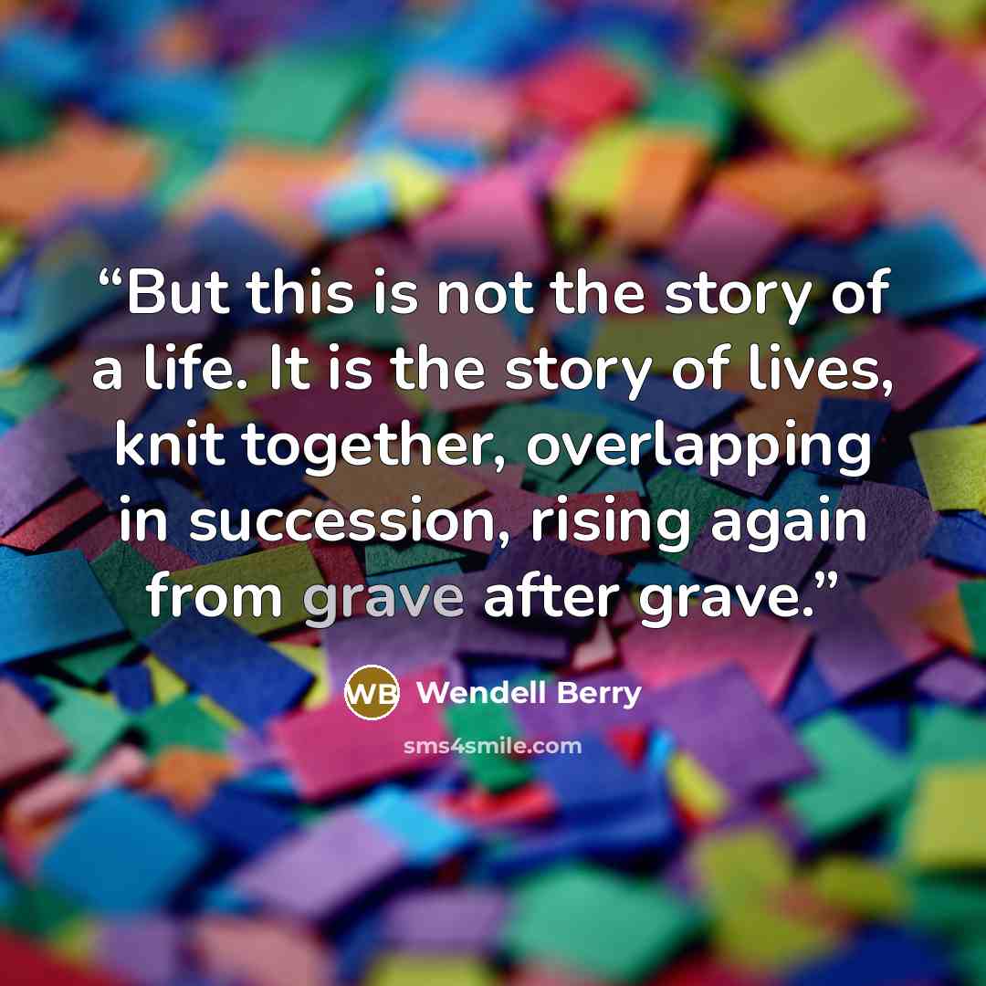 “But this is not the story of a life. It is the story of lives, knit together, overlapping in succession, rising again from grave after grave.” quote by Wendell Berry