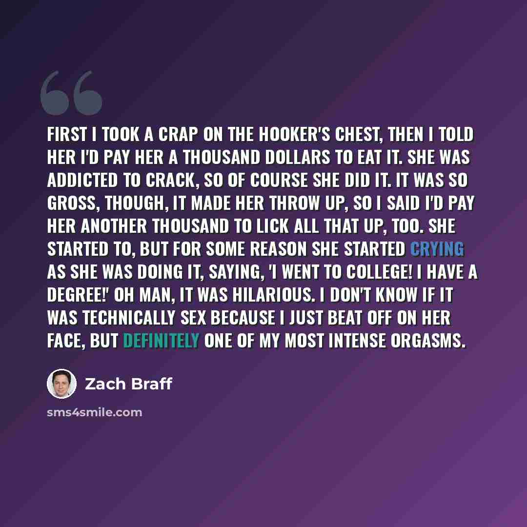 “First I took a crap on the hooker's chest, then I told her I'd pay her a thousand dollars to eat it. She was addicted to crack, so of course she did it. It was so gross, though, it made her throw up, so I said I'd pay her another thousand to lick all that up, too. She started to, but for some…” quote by Zach Braff