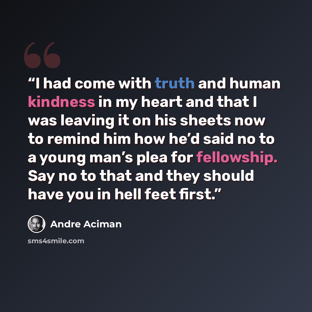 “I had come with truth and human kindness in my heart and that I was leaving it on his sheets now to remind him how he’d said no to a young man’s plea for fellowship. Say no to that and they should have you in hell feet first.” quote by André Aciman