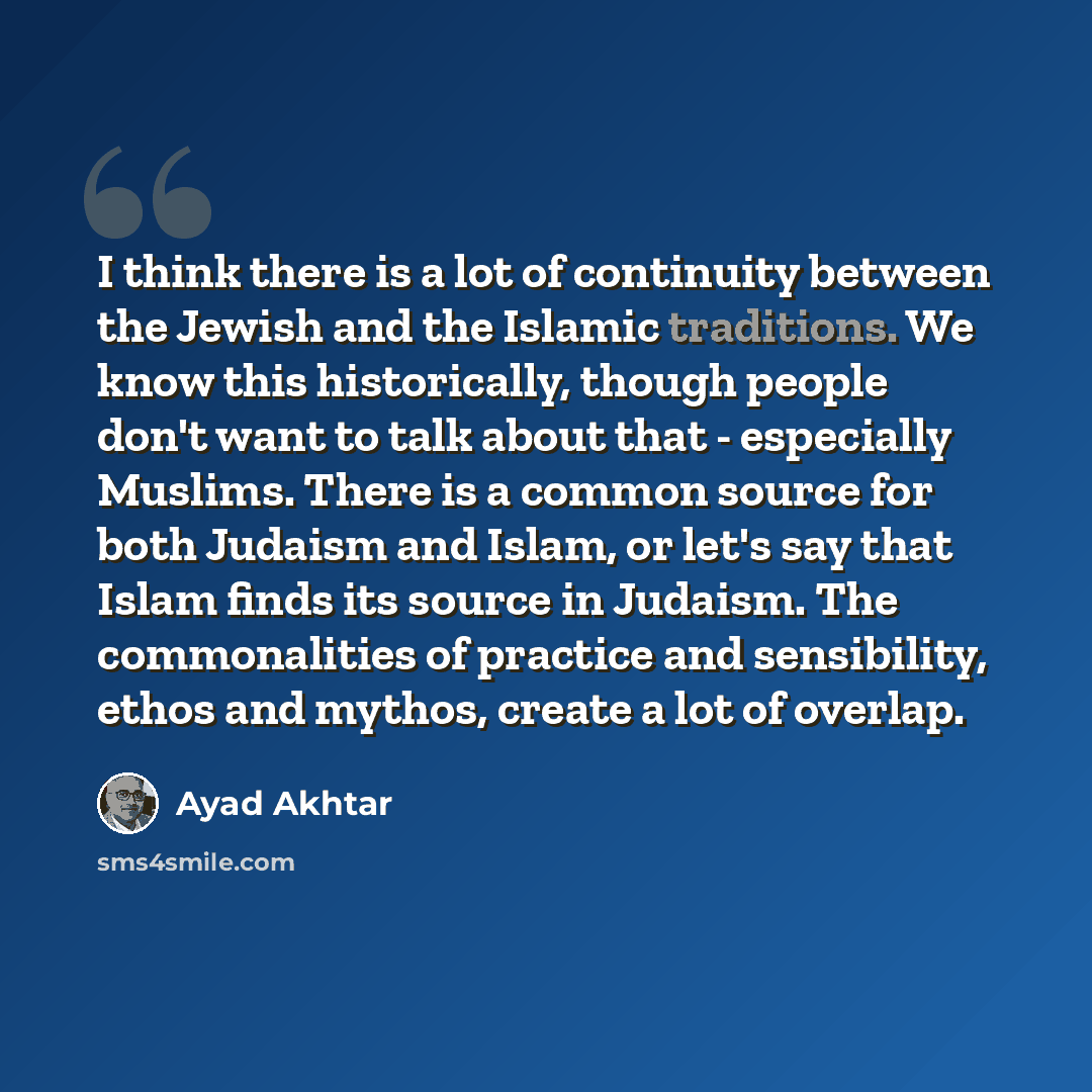 “I think there is a lot of continuity between the Jewish and the Islamic traditions. We know this historically, though people don't want to talk about that - especially Muslims. There is a common source for both Judaism and Islam, or let's say that Islam finds its source in Judaism. The…” quote by Ayad Akhtar