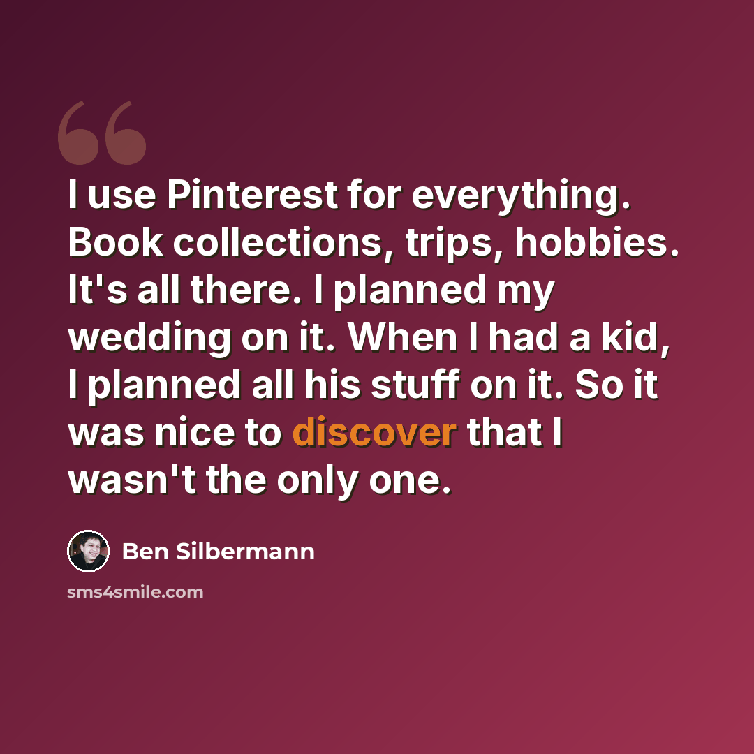 “I use Pinterest for everything. Book collections, trips, hobbies. It's all there. I planned my wedding on it. When I had a kid, I planned all his stuff on it. So it was nice to discover that I wasn't the only one.” quote by Ben Silbermann