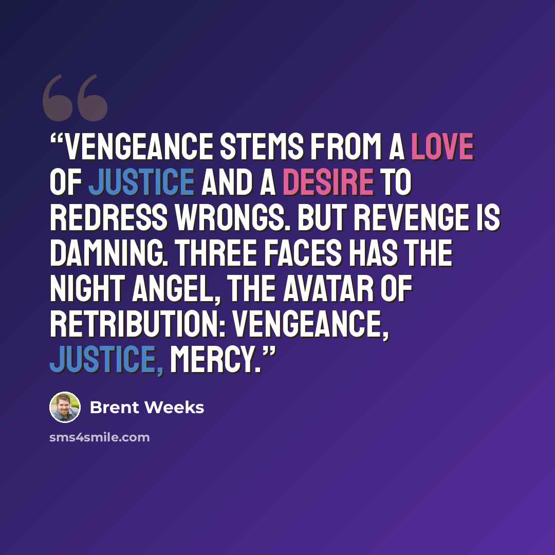 “Vengeance stems from a love of justice and a desire to redress wrongs. But revenge is damning. Three faces has the Night Angel, the avatar of Retribution: Vengeance, Justice, Mercy.” quote by Brent Weeks