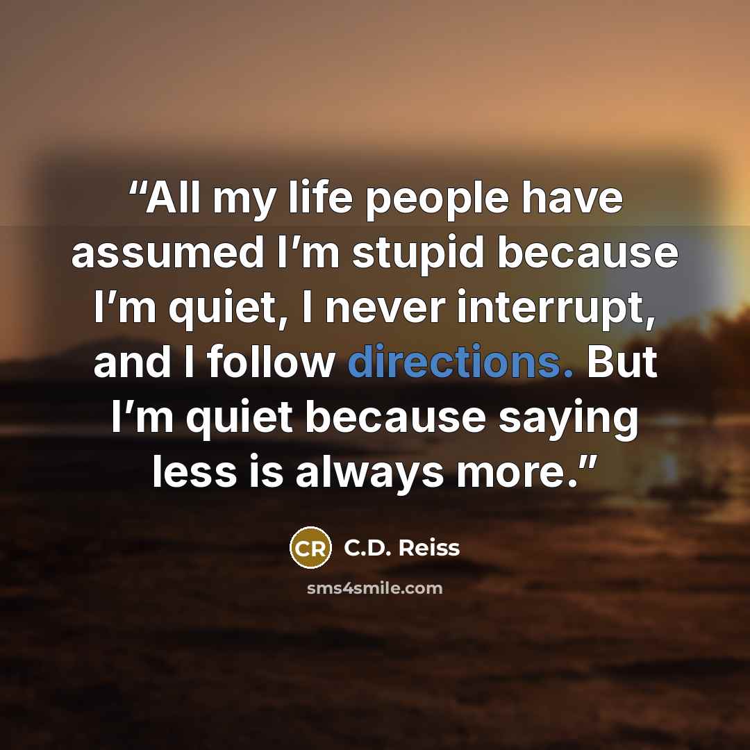 “All my life people have assumed I’m stupid because I’m quiet, I never interrupt, and I follow directions. But I’m quiet because saying less is always more.” quote by C.D. Reiss