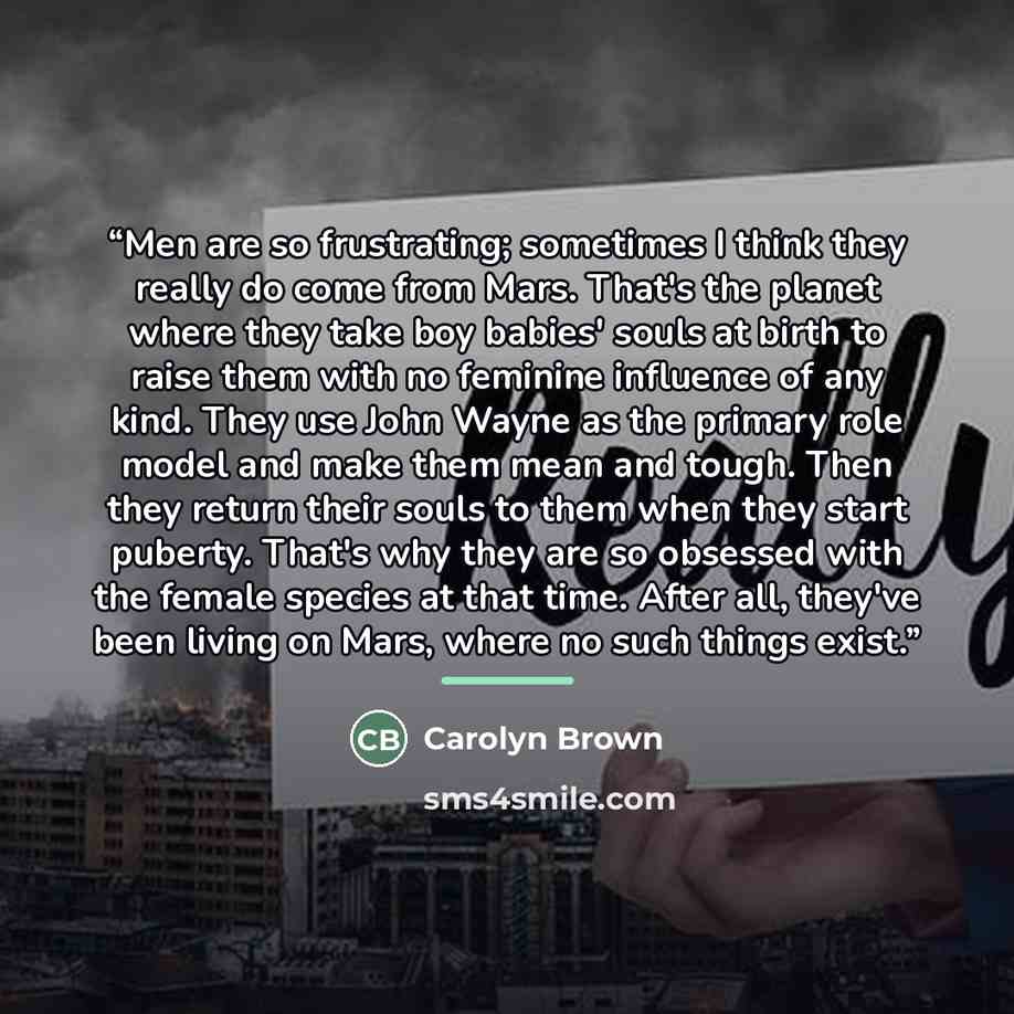 “Men are so frustrating; sometimes I think they really do come from Mars. That's the planet where they take boy babies' souls at birth to raise them with no feminine influence of any kind. They use John Wayne as the primary role model and make them mean and tough. Then they return their souls to…” quote by Carolyn Brown